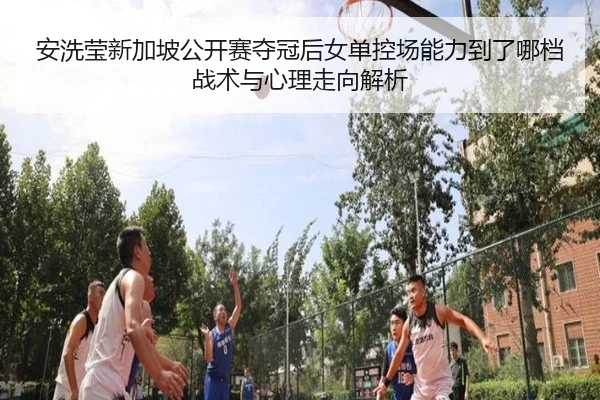 安洗莹新加坡公开赛夺冠后女单控场能力到了哪档战术与心理走向解析