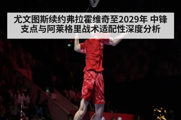 尤文图斯续约弗拉霍维奇至2029年 中锋支点与阿莱格里战术适配性深度分析