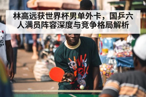 林高远获世界杯男单外卡,国乒六人满员阵容深度与竞争格局解析